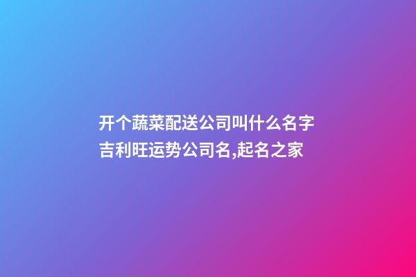 开个蔬菜配送公司叫什么名字 吉利旺运势公司名,起名之家-第1张-公司起名-玄机派